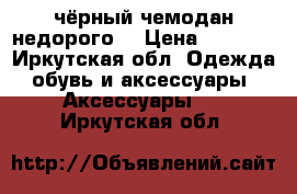 чёрный чемодан недорого  › Цена ­ 1 500 - Иркутская обл. Одежда, обувь и аксессуары » Аксессуары   . Иркутская обл.